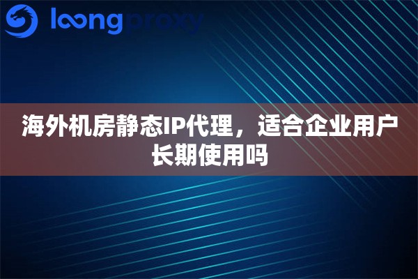 海外机房静态IP代理，适合企业用户长期使用吗
