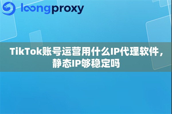 TikTok账号运营用什么IP代理软件，静态IP够稳定吗