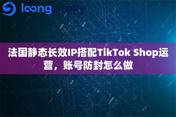 法国静态长效IP搭配TikTok Shop运营，账号防封怎么做