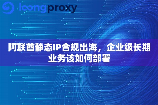阿联酋静态IP合规出海，企业级长期业务该如何部署