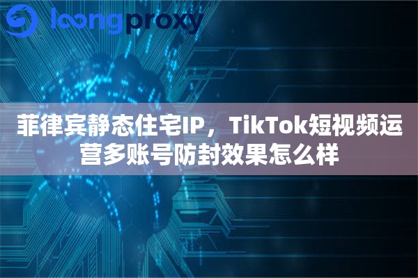 菲律宾静态住宅IP，TikTok短视频运营多账号防封效果怎么样