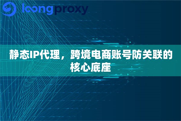 静态IP代理，跨境电商账号防关联的核心底座