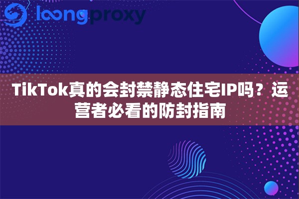 TikTok真的会封禁静态住宅IP吗？运营者必看的防封指南