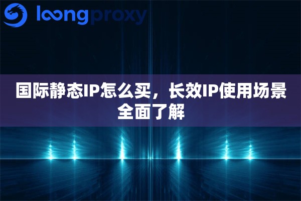 国际静态IP怎么买，长效IP使用场景全面了解