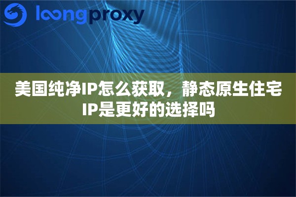 美国纯净IP怎么获取，静态原生住宅IP是更好的选择吗