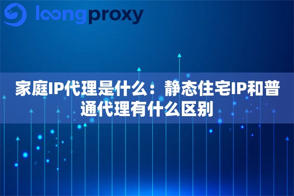 家庭IP代理是什么：静态住宅IP和普通代理有什么区别