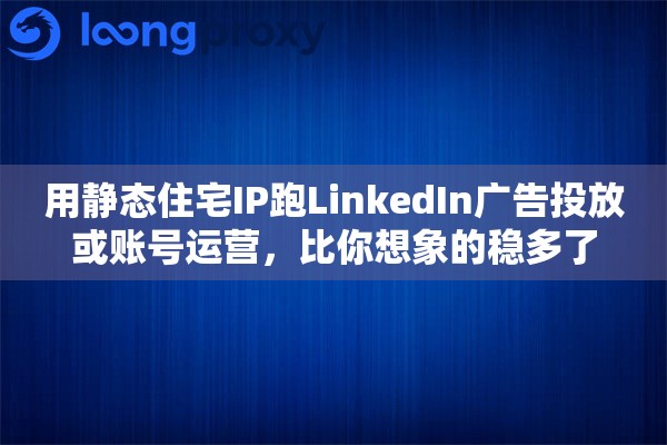 用静态住宅IP跑LinkedIn广告投放或账号运营，比你想象的稳多了