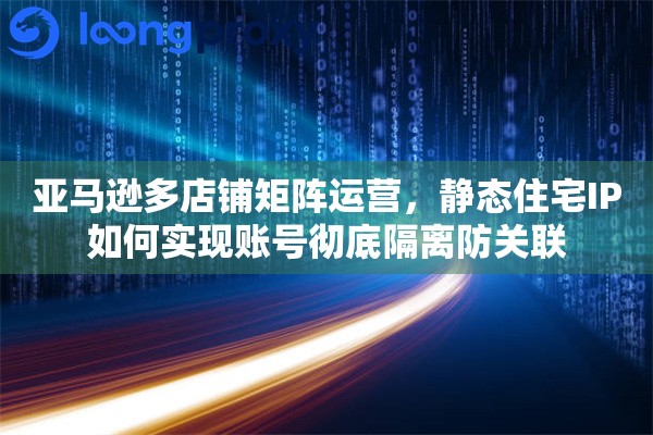 亚马逊多店铺矩阵运营，静态住宅IP如何实现账号彻底隔离防关联