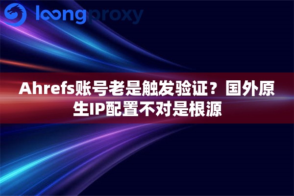 Ahrefs账号老是触发验证？国外原生IP配置不对是根源