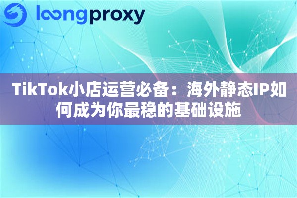 TikTok小店运营必备：海外静态IP如何成为你最稳的基础设施