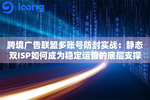 跨境广告联盟多账号防封实战：静态双ISP如何成为稳定运营的底层支撑