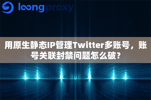 用原生静态IP管理Twitter多账号，账号关联封禁问题怎么破？