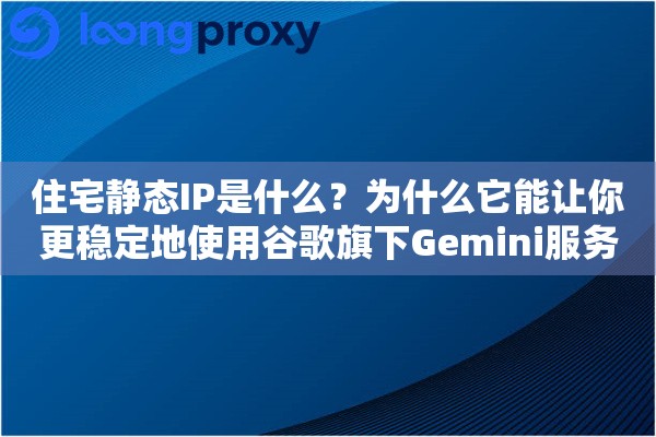 住宅静态IP是什么？为什么它能让你更稳定地使用谷歌旗下Gemini服务
