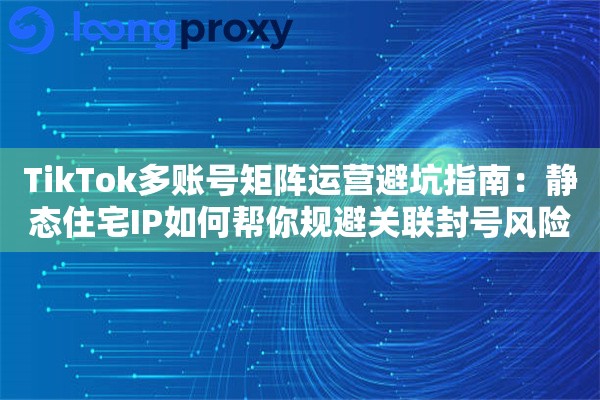 TikTok多账号矩阵运营避坑指南：静态住宅IP如何帮你规避关联封号风险