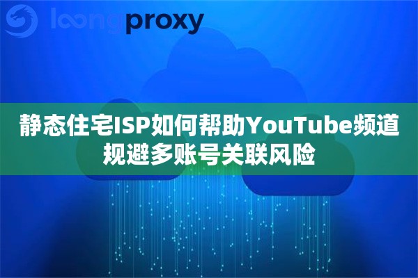 静态住宅ISP如何帮助YouTube频道规避多账号关联风险