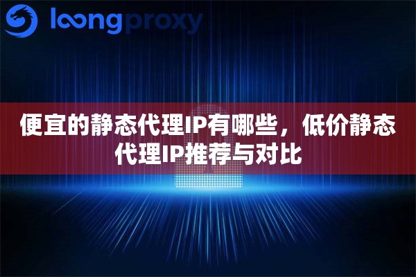便宜的静态代理IP有哪些，低价静态代理IP推荐与对比