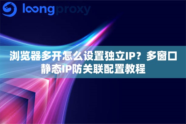 浏览器多开怎么设置独立IP？多窗口静态IP防关联配置教程