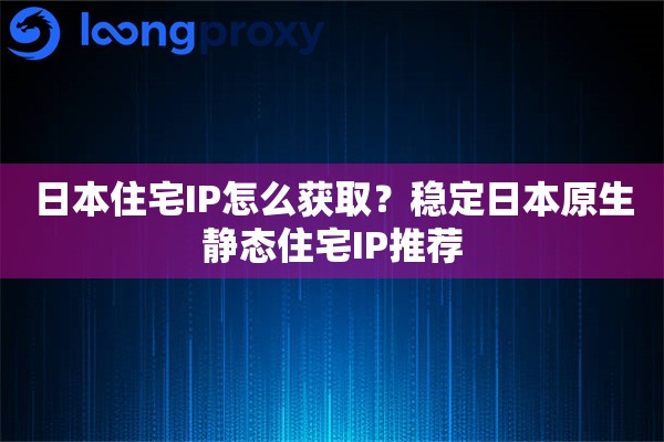 日本住宅IP怎么获取？稳定日本原生静态住宅IP推荐