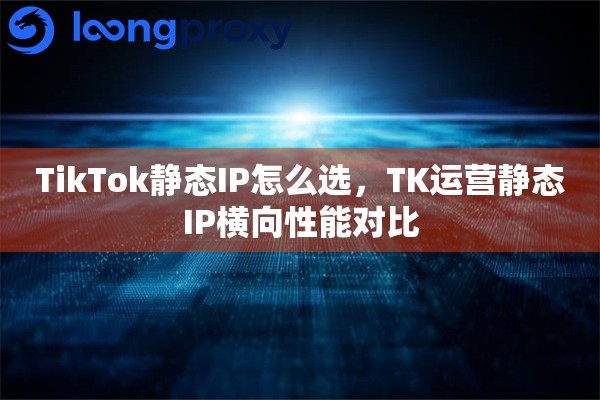 TikTok静态IP怎么选,TK运营静态IP横向性能对比 TikTok静态IP怎么选,TK运营静态IP横向性能对比