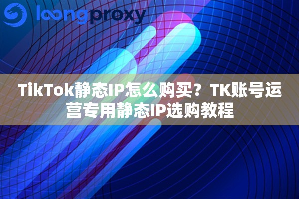 TikTok静态IP怎么购买？TK账号运营专用静态IP选购教程