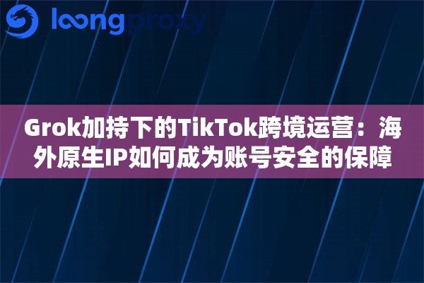 Grok加持下的TikTok跨境运营：海外原生IP如何成为账号安全的保障