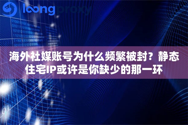 海外社媒账号为什么频繁被封？静态住宅IP或许是你缺少的那一环