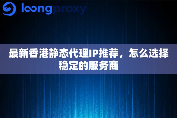 最新香港静态代理IP推荐，怎么选择稳定的服务商