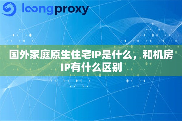 国外家庭原生住宅IP是什么，和机房IP有什么区别