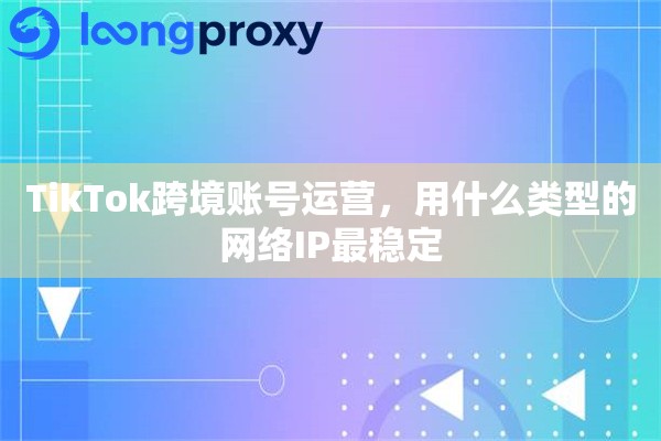 TikTok跨境账号运营，用什么类型的网络IP最稳定