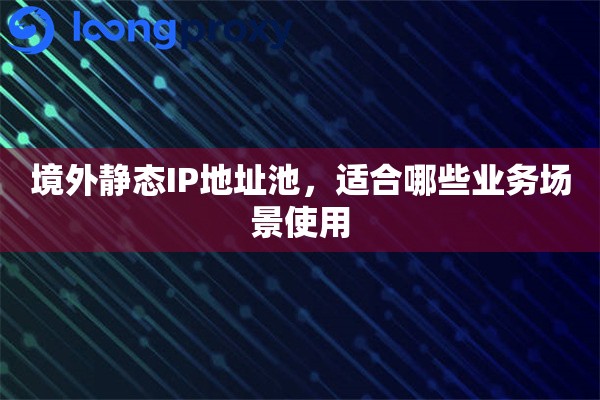 境外静态IP地址池，适合哪些业务场景使用