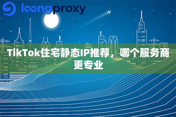 TikTok住宅静态IP推荐，哪个服务商更专业