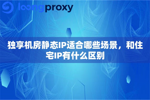 独享机房静态IP适合哪些场景，和住宅IP有什么区别
