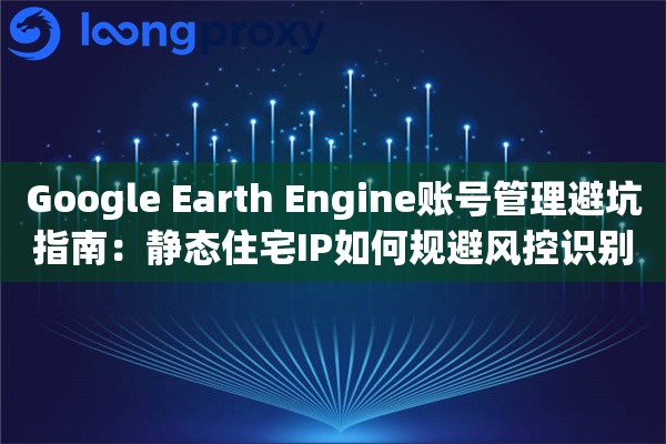 Google Earth Engine账号管理避坑指南：静态住宅IP如何规避风控识别