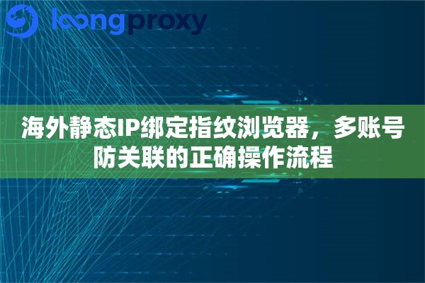 海外静态IP绑定指纹浏览器，多账号防关联的正确操作流程