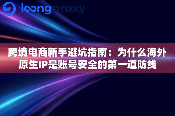跨境电商新手避坑指南：为什么海外原生IP是账号安全的第一道防线