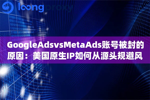 GoogleAdsvsMetaAds账号被封的原因：美国原生IP如何从源头规避风险