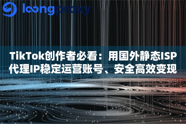 TikTok创作者必看：用国外静态ISP代理IP稳定运营账号、安全高效变现指南