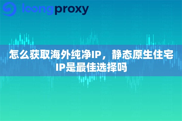 怎么获取海外纯净IP，静态原生住宅IP是最佳选择吗