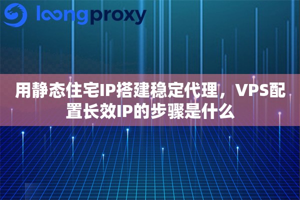 用静态住宅IP搭建稳定代理，VPS配置长效IP的步骤是什么