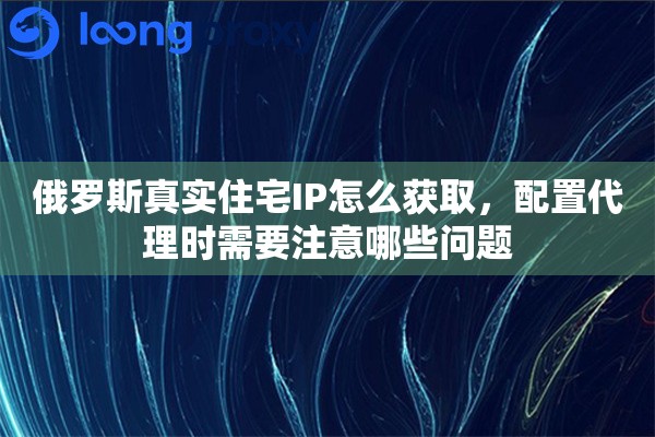 俄罗斯真实住宅IP怎么获取，配置代理时需要注意哪些问题