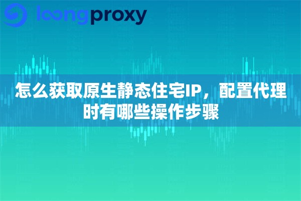 怎么获取原生静态住宅IP，配置代理时有哪些操作步骤