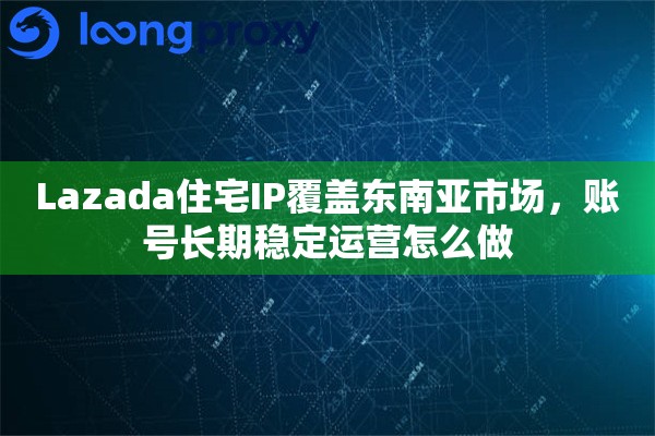 Lazada住宅IP覆盖东南亚市场，账号长期稳定运营怎么做