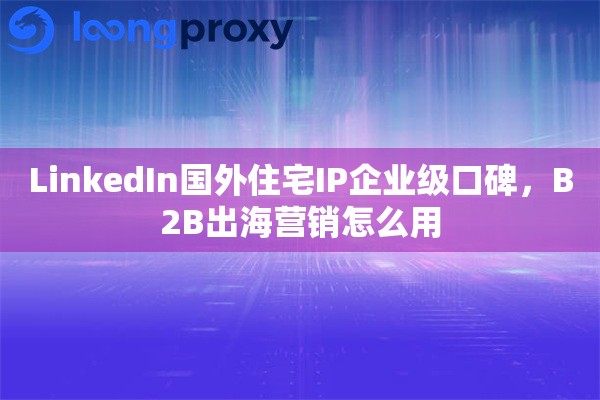 LinkedIn国外住宅IP企业级口碑，B2B出海营销怎么用
