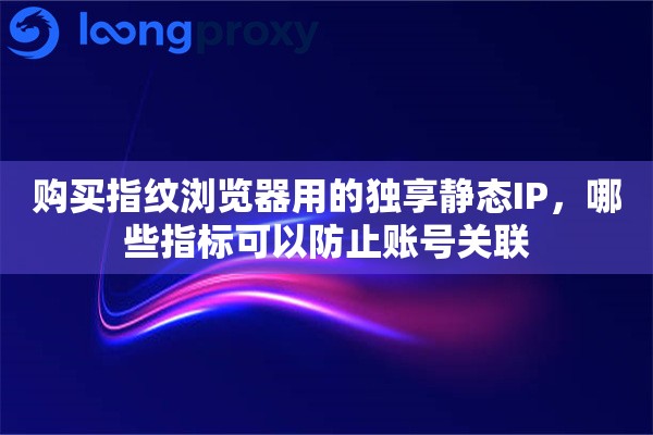 购买指纹浏览器用的独享静态IP，哪些指标可以防止账号关联