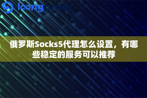 俄罗斯Socks5代理怎么设置，有哪些稳定的服务可以推荐