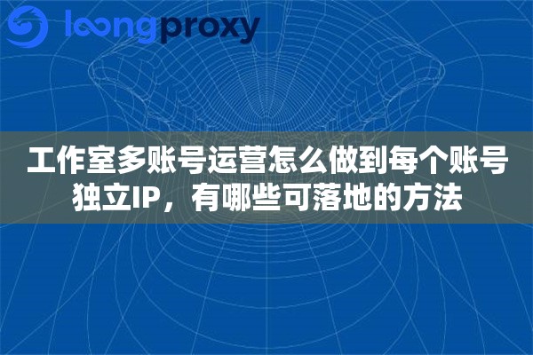 工作室多账号运营怎么做到每个账号独立IP，有哪些可落地的方法