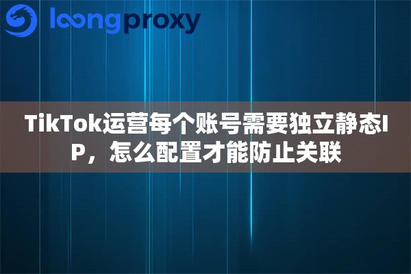 TikTok运营每个账号需要独立静态IP，怎么配置才能防止关联