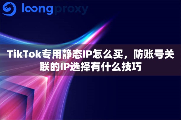 TikTok专用静态IP怎么买，防账号关联的IP选择有什么技巧