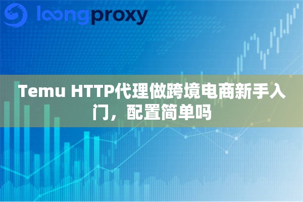 Temu HTTP代理做跨境电商新手入门，配置简单吗
