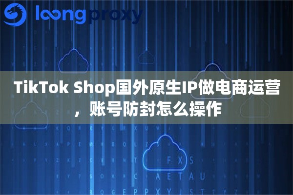 TikTok Shop国外原生IP做电商运营，账号防封怎么操作